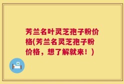 芳兰名叶灵芝孢子粉价格(芳兰名灵芝孢子粉价格，想了解就来！)
