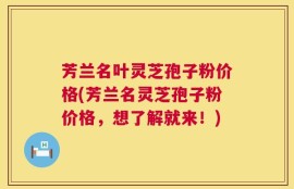 芳兰名叶灵芝孢子粉价格(芳兰名灵芝孢子粉价格，想了解就来！)