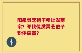 阳泉灵芝孢子粉批发商家？寻找优质灵芝孢子粉供应商？