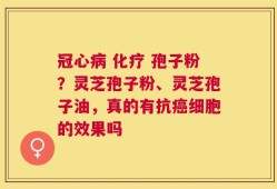 冠心病 化疗 孢子粉？灵芝孢子粉、灵芝孢子油，真的有抗癌细胞的效果吗
