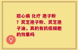 冠心病 化疗 孢子粉？灵芝孢子粉、灵芝孢子油，真的有抗癌细胞的效果吗