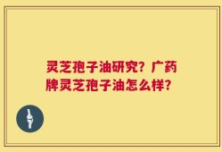 灵芝孢子油研究？广药牌灵芝孢子油怎么样？