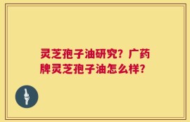 灵芝孢子油研究？广药牌灵芝孢子油怎么样？