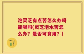 泡灵芝有点苦怎么办呀能喝吗(灵芝泡水苦怎么办？是否可食用？)