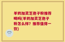 羊奶加灵芝孢子粉推荐喝吗(羊奶加灵芝孢子粉怎么样？推荐值得一饮)