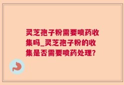 灵芝孢子粉需要喷药收集吗_灵芝孢子粉的收集是否需要喷药处理？