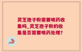 灵芝孢子粉需要喷药收集吗_灵芝孢子粉的收集是否需要喷药处理？