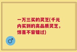 一万三买的灵芝(千元内买到的高品质灵芝，惊喜不容错过)