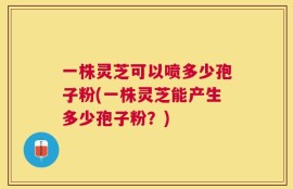 一株灵芝可以喷多少孢子粉(一株灵芝能产生多少孢子粉？)