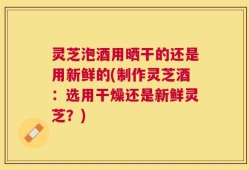 灵芝泡酒用晒干的还是用新鲜的(制作灵芝酒：选用干燥还是新鲜灵芝？)