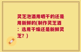 灵芝泡酒用晒干的还是用新鲜的(制作灵芝酒：选用干燥还是新鲜灵芝？)