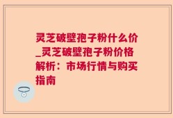 灵芝破壁孢子粉什么价_灵芝破壁孢子粉价格解析：市场行情与购买指南
