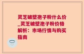 灵芝破壁孢子粉什么价_灵芝破壁孢子粉价格解析：市场行情与购买指南