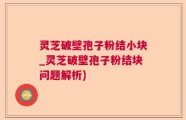 灵芝破壁孢子粉结小块_灵芝破壁孢子粉结块问题解析)
