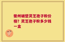衢州破壁灵芝孢子粉价格？灵芝孢子粉多少钱一盒