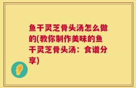 鱼干灵芝骨头汤怎么做的(教你制作美味的鱼干灵芝骨头汤：食谱分享)