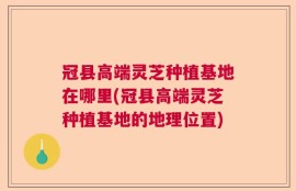 冠县高端灵芝种植基地在哪里(冠县高端灵芝种植基地的地理位置)