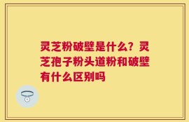 灵芝粉破壁是什么？灵芝孢子粉头道粉和破壁有什么区别吗