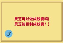灵芝可以做成胶囊吗(灵芝能否制成胶囊？)