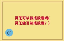 灵芝可以做成胶囊吗(灵芝能否制成胶囊？)