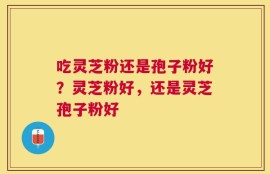 吃灵芝粉还是孢子粉好？灵芝粉好，还是灵芝孢子粉好