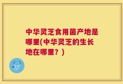 中华灵芝食用菌产地是哪里(中华灵芝的生长地在哪里？)