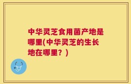 中华灵芝食用菌产地是哪里(中华灵芝的生长地在哪里？)