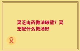 灵芝山药做法破壁？灵芝配什么煲汤好
