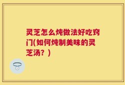 灵芝怎么炖做法好吃窍门(如何炖制美味的灵芝汤？)