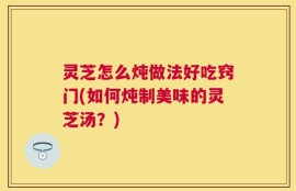 灵芝怎么炖做法好吃窍门(如何炖制美味的灵芝汤？)