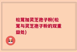 松茸加灵芝孢子粉(松茸与灵芝孢子粉的双重益处)