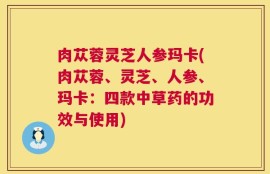 肉苁蓉灵芝人参玛卡(肉苁蓉、灵芝、人参、玛卡：四款中草药的功效与使用)