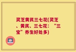 灵芝黄芪三七花(灵芝、黄芪、三七花：“三宝”养生好处多)