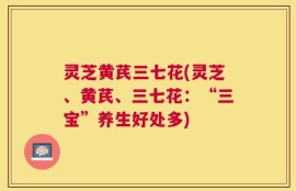灵芝黄芪三七花(灵芝、黄芪、三七花：“三宝”养生好处多)