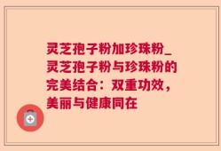灵芝孢子粉加珍珠粉_灵芝孢子粉与珍珠粉的完美结合：双重功效，美丽与健康同在