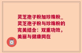 灵芝孢子粉加珍珠粉_灵芝孢子粉与珍珠粉的完美结合：双重功效，美丽与健康同在