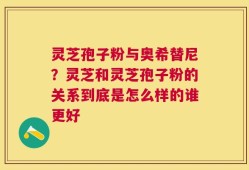 灵芝孢子粉与奥希替尼？灵芝和灵芝孢子粉的关系到底是怎么样的谁更好