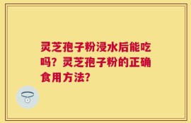 灵芝孢子粉浸水后能吃吗？灵芝孢子粉的正确食用方法？