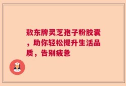 敖东牌灵芝孢子粉胶囊，助你轻松提升生活品质，告别疲惫