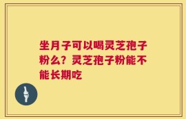 坐月子可以喝灵芝孢子粉么？灵芝孢子粉能不能长期吃