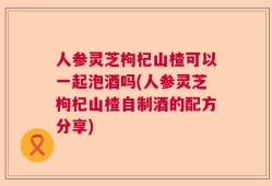 人参灵芝枸杞山楂可以一起泡酒吗(人参灵芝枸杞山楂自制酒的配方分享)
