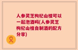 人参灵芝枸杞山楂可以一起泡酒吗(人参灵芝枸杞山楂自制酒的配方分享)
