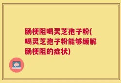 肠梗阻喝灵芝孢子粉(喝灵芝孢子粉能够缓解肠梗阻的症状)