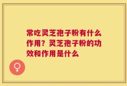 常吃灵芝孢子粉有什么作用？灵芝孢子粉的功效和作用是什么