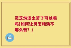 灵芝炖汤太苦了可以喝吗(如何让灵芝炖汤不那么苦？)