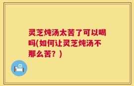 灵芝炖汤太苦了可以喝吗(如何让灵芝炖汤不那么苦？)
