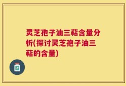 灵芝孢子油三萜含量分析(探讨灵芝孢子油三萜的含量)