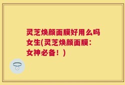 灵芝焕颜面膜好用么吗女生(灵芝焕颜面膜：女神必备！)