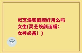 灵芝焕颜面膜好用么吗女生(灵芝焕颜面膜：女神必备！)