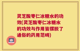 灵芝酸枣仁冰糖水的功效(灵芝酸枣仁冰糖水的功效与作用皆摆脱了通俗的药用范畴)